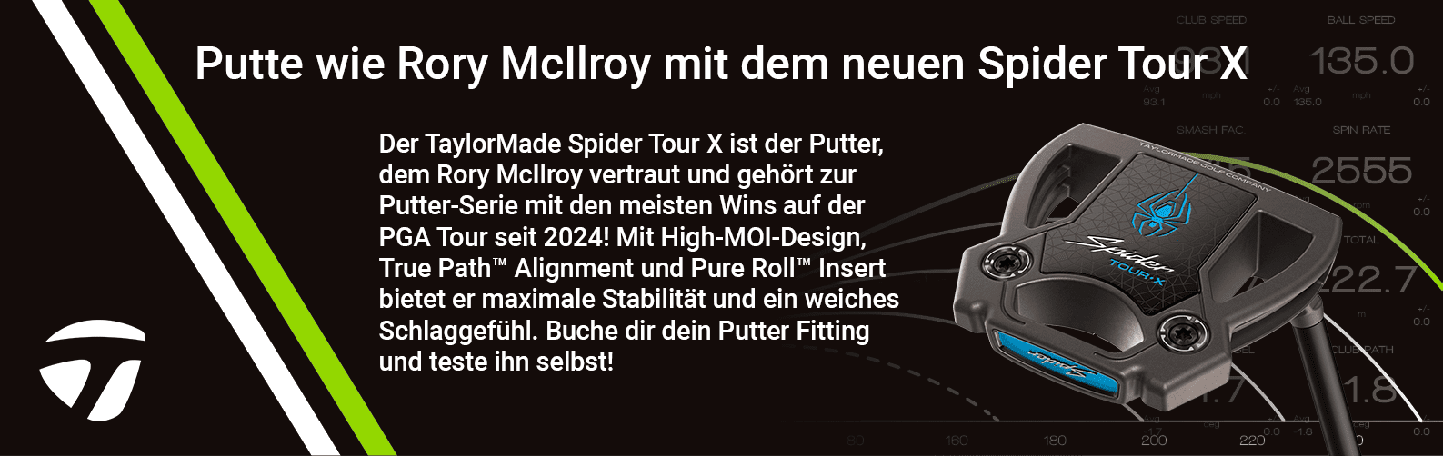 Banner displaying the product of the month with the text: Der TaylorMade Spider Tour X ist der Putter, dem Rory McIlroy vertraut und gehört zur Putter-Serie mit den meisten Wins auf der PGA Tour seit 2024! Mit High-MOI-Design, True Path™ Alignment und Pure Roll™ Insert bietet er maximale Stabilität und ein weiches Schlaggefühl. Buche dir dein Putter Fitting und teste ihn selbst!